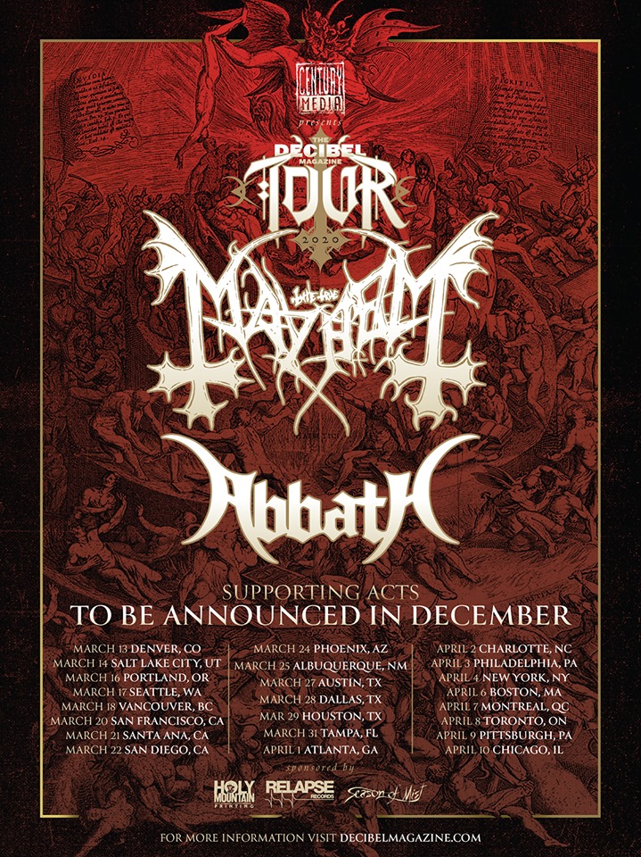 abbath mayhem tour 2020 tickets dates Decibel Magazine Tour 2020:03/13: Denver, CO @ The Ogden Theatre03/14: Salt Lake City, UT @ The Complex03/16: Portland, OR @ Roseland Ballroom03/17: Seattle, WA @ Showbox Market03/18: Vancouver, BC @ The Imperial03/20: San Francisco, CA @ The Regency Ballroom03/21: Santa Ana, CA @ The Observatory03/22: San Diego, CA @ The Observatory NP03/24: Phoenix, AZ @ The Pressroom03/25: Albuquerque, NM @ Sunshine Theater03/27: Austin, TX @ Empire Garage03/28: Dallas, TX @ Gas Monkey Live03/29: Houston, TX @ White Oak Music Hall03/31: Tampa, FL @ The Ritz04/01: Atlanta, GA @ Masquerade04/02: Charlotte, NC @ The Underground04/03: Philadelphia, PA @ The Fillmore (Decibel Metal & Beer Fest)04/04: New York, NY @ Webster Hall04/06: Boston, MA @ The Paradise04/07: Montreal, QC @ Corona Theater04/08: Toronto, ON @ Danforth Music Hall04/09: Pittsburgh, PA @ Mr. Smalls04/10: Chicago, IL @ The Metro